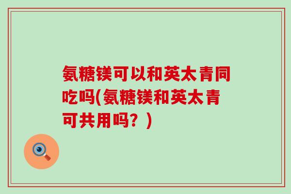 氨糖镁可以和英太青同吃吗(氨糖镁和英太青可共用吗？)