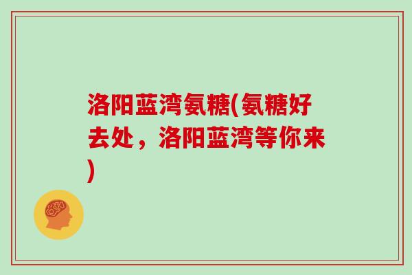 洛阳蓝湾氨糖(氨糖好去处，洛阳蓝湾等你来)