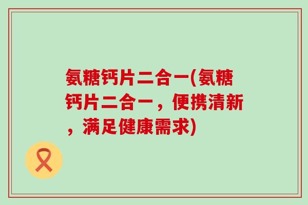 氨糖钙片二合一(氨糖钙片二合一,便携清新,满足健康需求) 氨糖钙片二合一(氨糖钙片二合一,便携清新,满足健康需求)
