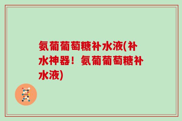 氨葡葡萄糖补水液(补水神器!氨葡葡萄糖补水液) 氨葡葡萄糖补水液(补水神器!氨葡葡萄糖补水液)