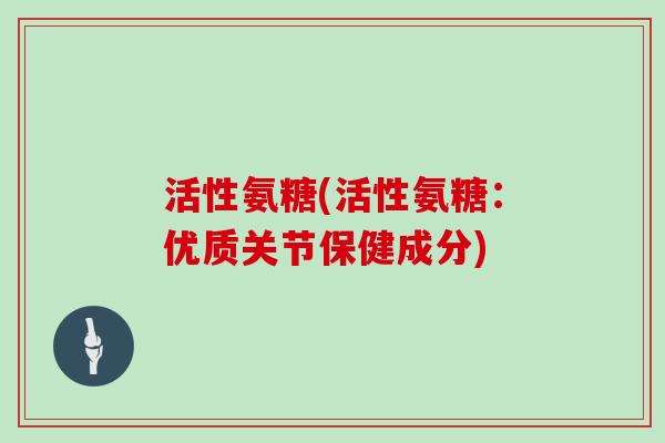 活性氨糖(活性氨糖:优质关节保健成分) 活性氨糖(活性氨糖:优质关节保健成分)