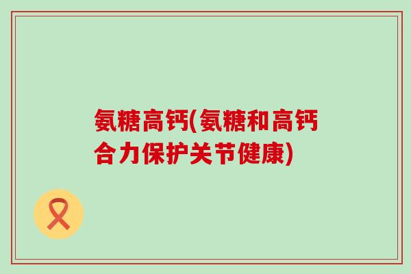 氨糖高钙(氨糖和高钙合力保护关节健康)