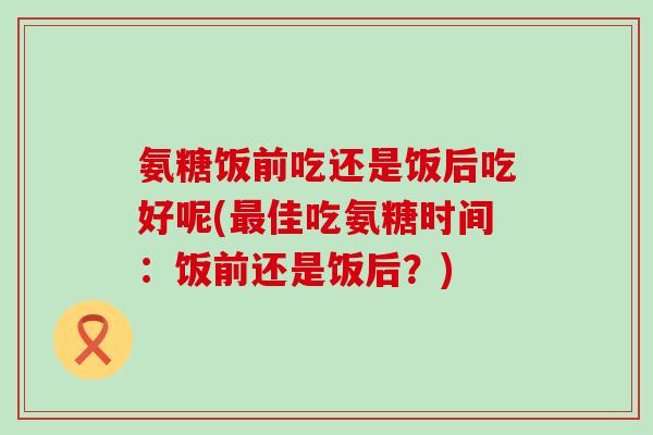 氨糖饭前吃还是饭后吃好呢(佳吃氨糖时间：饭前还是饭后？)