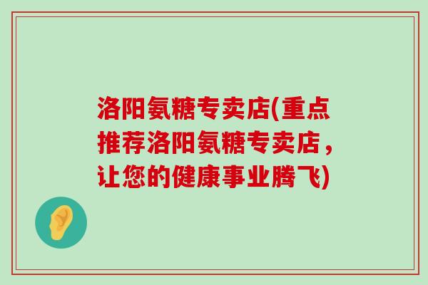 洛阳氨糖专卖店(重点推荐洛阳氨糖专卖店,让您的健康事业腾飞) 洛阳氨糖专卖店(重点推荐洛阳氨糖专卖店,让您的健康事业腾飞)