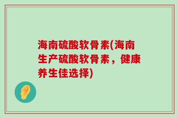 海南硫酸软骨素(海南生产硫酸软骨素，健康养生佳选择)