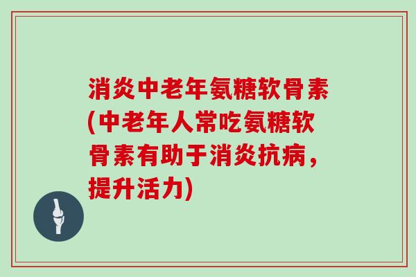 中老年氨糖软骨素(中老年人常吃氨糖软骨素有助于抗,提升活力) 中老年氨糖软骨素(中老年人常吃氨糖软骨素有助于抗,提升活力)