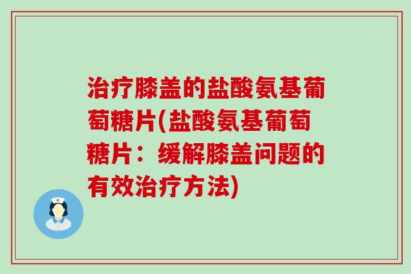 膝盖的盐酸氨基葡萄糖片(盐酸氨基葡萄糖片:缓解膝盖问题的有效方法) 膝盖的盐酸氨基葡萄糖片(盐酸氨基葡萄糖片:缓解膝盖问题的有效方法)