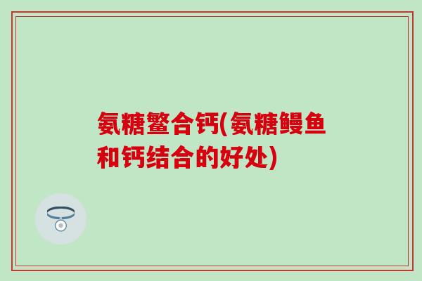 氨糖鳘合钙(氨糖鳗鱼和钙结合的好处) 氨糖鳘合钙(氨糖鳗鱼和钙结合的好处)
