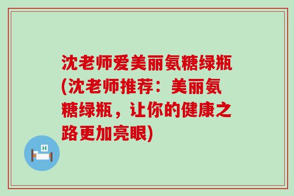 沈老师爱美丽氨糖绿瓶(沈老师推荐:美丽氨糖绿瓶,让你的健康之路更加亮眼) 沈老师爱美丽氨糖绿瓶(沈老师推荐:美丽氨糖绿瓶,让你的健康之路更加亮眼)