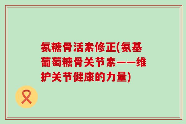 氨糖骨活素修正(氨基葡萄糖骨关节素——维护关节健康的力量) 氨糖骨活素修正(氨基葡萄糖骨关节素——维护关节健康的力量)