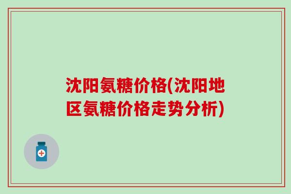 沈阳氨糖价格(沈阳地区氨糖价格走势分析) 沈阳氨糖价格(沈阳地区氨糖价格走势分析)