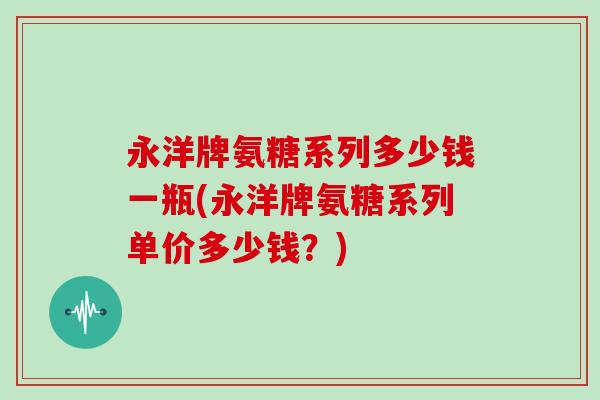 永洋牌氨糖系列多少钱一瓶(永洋牌氨糖系列单价多少钱?) 永洋牌氨糖系列多少钱一瓶(永洋牌氨糖系列单价多少钱?)