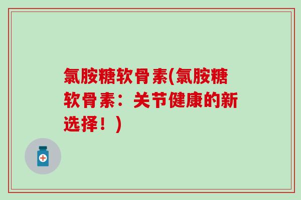 氯胺糖软骨素(氯胺糖软骨素:关节健康的新选择!) 氯胺糖软骨素(氯胺糖软骨素:关节健康的新选择!)