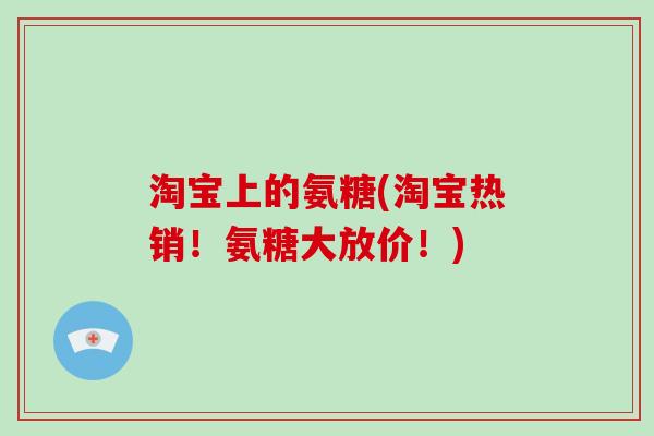 淘宝上的氨糖(淘宝热销!氨糖大放价!) 淘宝上的氨糖(淘宝热销!氨糖大放价!)