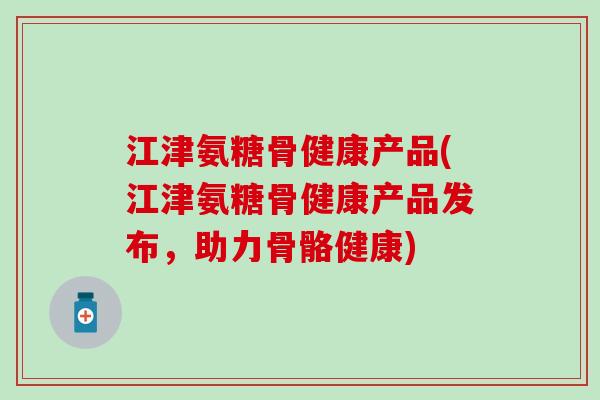 江津氨糖骨健康产品(江津氨糖骨健康产品发布,助力骨骼健康) 江津氨糖骨健康产品(江津氨糖骨健康产品发布,助力骨骼健康)
