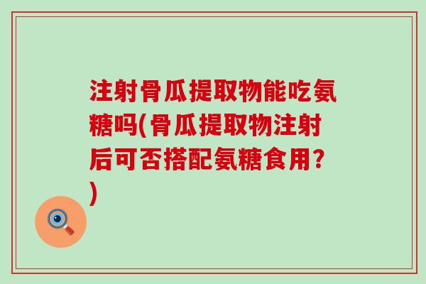 注射骨瓜提取物能吃氨糖吗(骨瓜提取物注射后可否搭配氨糖食用?) 注射骨瓜提取物能吃氨糖吗(骨瓜提取物注射后可否搭配氨糖食用?)