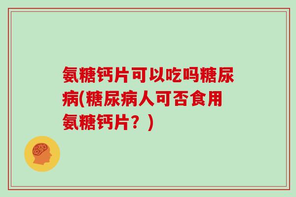 氨糖钙片可以吃吗(人可否食用氨糖钙片?) 氨糖钙片可以吃吗(人可否食用氨糖钙片?)