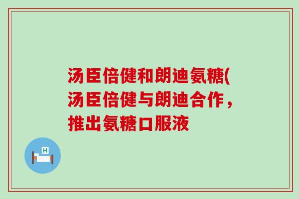 汤臣倍健和朗迪氨糖(汤臣倍健与朗迪合作，推出氨糖口服液
