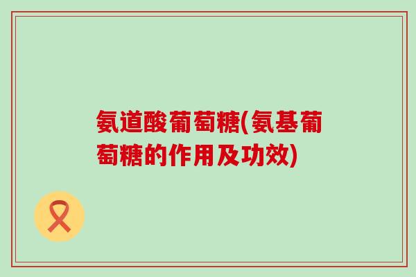 氨道酸葡萄糖(氨基葡萄糖的作用及功效) 氨道酸葡萄糖(氨基葡萄糖的作用及功效)