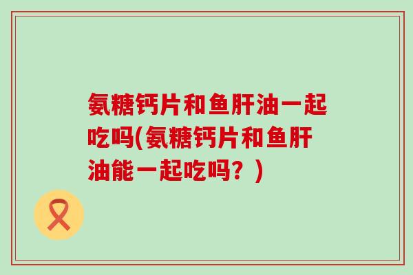 氨糖钙片和鱼油一起吃吗(氨糖钙片和鱼油能一起吃吗?) 氨糖钙片和鱼油一起吃吗(氨糖钙片和鱼油能一起吃吗?)