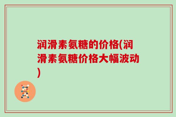 润滑素氨糖的价格(润滑素氨糖价格大幅波动) 润滑素氨糖的价格(润滑素氨糖价格大幅波动)