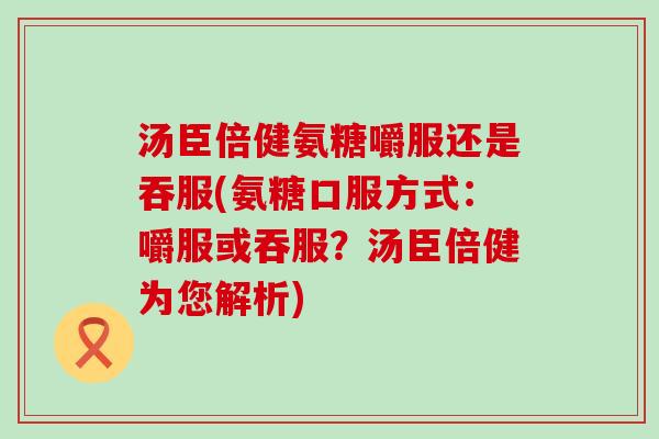 汤臣倍健氨糖嚼服还是吞服(氨糖口服方式：嚼服或吞服？汤臣倍健为您解析)