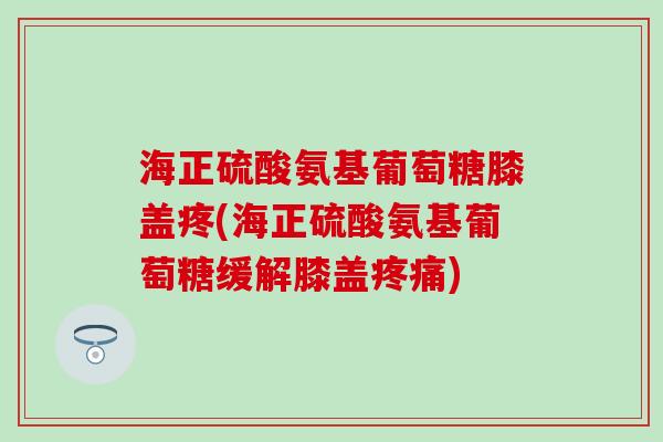 海正硫酸氨基葡萄糖膝盖疼(海正硫酸氨基葡萄糖缓解膝盖)