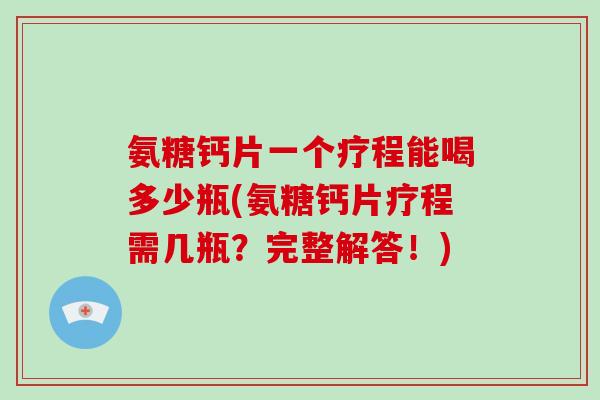 氨糖钙片一个疗程能喝多少瓶(氨糖钙片疗程需几瓶？完整解答！)