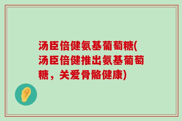 汤臣倍健氨基葡萄糖(汤臣倍健推出氨基葡萄糖,关爱骨骼健康) 汤臣倍健氨基葡萄糖(汤臣倍健推出氨基葡萄糖,关爱骨骼健康)