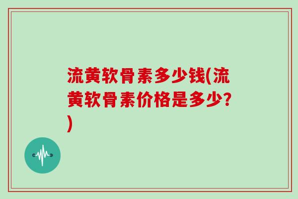 流黄软骨素多少钱(流黄软骨素价格是多少?) 流黄软骨素多少钱(流黄软骨素价格是多少?)