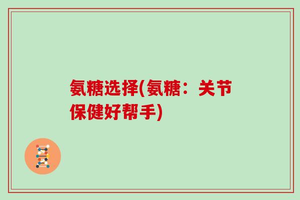 氨糖选择(氨糖：关节保健好帮手)
