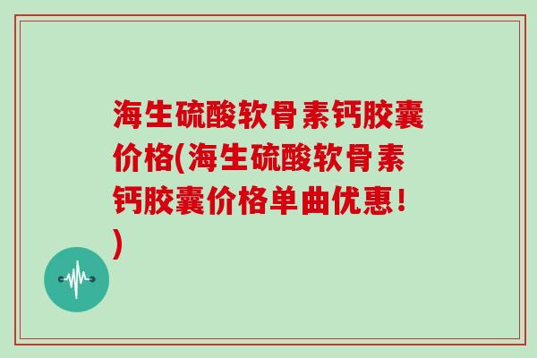 海生硫酸软骨素钙胶囊价格(海生硫酸软骨素钙胶囊价格单曲优惠！)