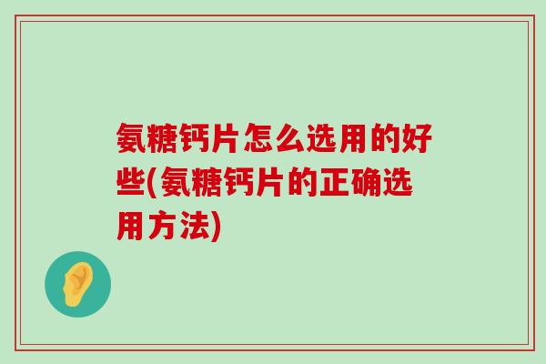 氨糖钙片怎么选用的好些(氨糖钙片的正确选用方法) 氨糖钙片怎么选用的好些(氨糖钙片的正确选用方法)