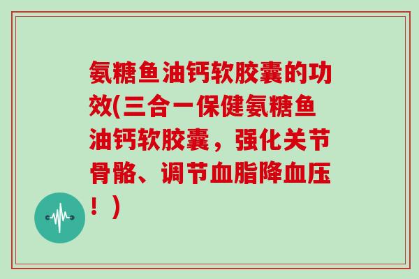 氨糖鱼油钙软胶囊的功效(三合一保健氨糖鱼油钙软胶囊,强化关节骨骼、调节降!) 氨糖鱼油钙软胶囊的功效(三合一保健氨糖鱼油钙软胶囊,强化关节骨骼、调节降!)
