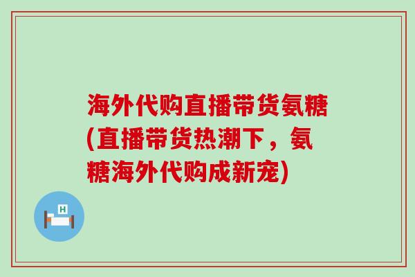 海外代购直播带货氨糖(直播带货热潮下,氨糖海外代购成新宠) 海外代购直播带货氨糖(直播带货热潮下,氨糖海外代购成新宠)