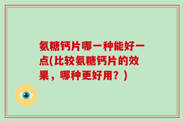 氨糖钙片哪一种能好一点(比较氨糖钙片的效果，哪种更好用？)
