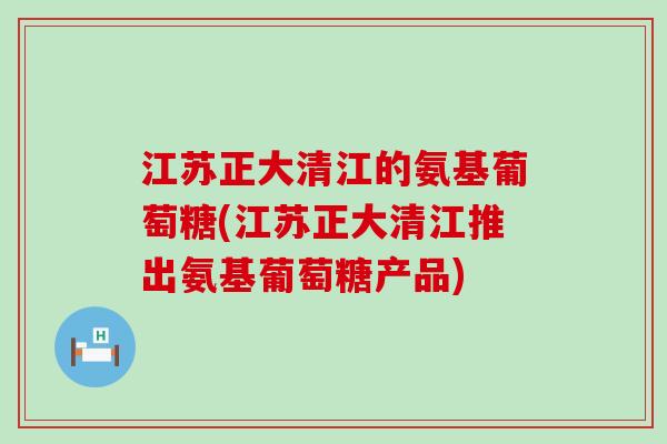 江苏正大清江的氨基葡萄糖(江苏正大清江推出氨基葡萄糖产品) 江苏正大清江的氨基葡萄糖(江苏正大清江推出氨基葡萄糖产品)