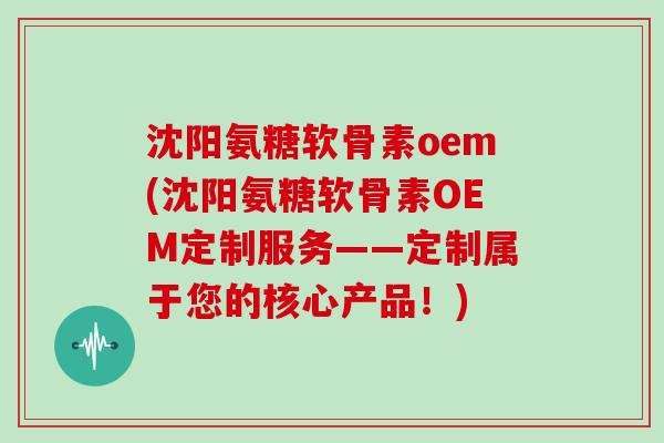 沈阳氨糖软骨素oem(沈阳氨糖软骨素OEM定制服务——定制属于您的核心产品!) 沈阳氨糖软骨素oem(沈阳氨糖软骨素OEM定制服务——定制属于您的核心产品!)
