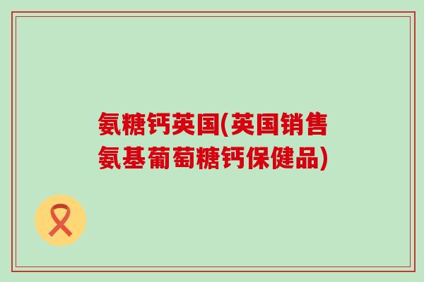 氨糖钙英国(英国销售氨基葡萄糖钙保健品) 氨糖钙英国(英国销售氨基葡萄糖钙保健品)