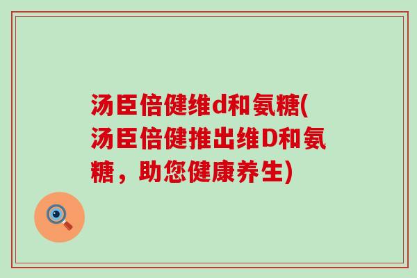 汤臣倍健维d和氨糖(汤臣倍健推出维D和氨糖,助您健康养生) 汤臣倍健维d和氨糖(汤臣倍健推出维D和氨糖,助您健康养生)