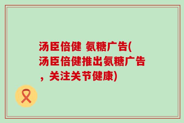 汤臣倍健 氨糖广告(汤臣倍健推出氨糖广告，关注关节健康)