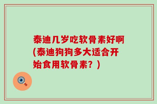 泰迪几岁吃软骨素好啊(泰迪狗狗多大适合开始食用软骨素?) 泰迪几岁吃软骨素好啊(泰迪狗狗多大适合开始食用软骨素?)