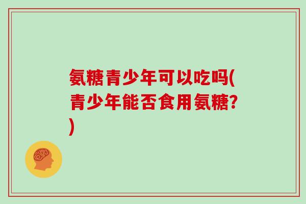 氨糖青少年可以吃吗(青少年能否食用氨糖?) 氨糖青少年可以吃吗(青少年能否食用氨糖?)