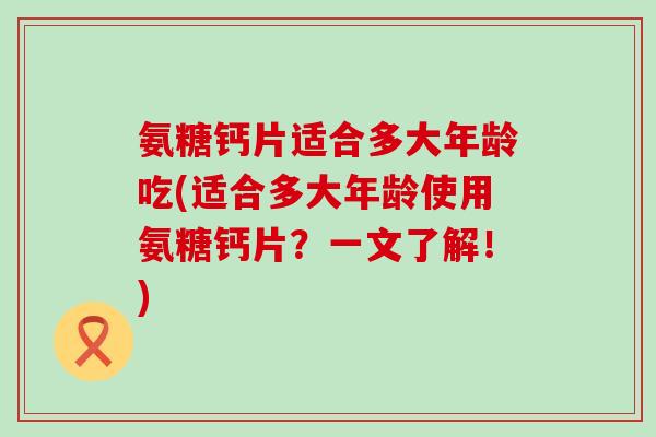 氨糖钙片适合多大年龄吃(适合多大年龄使用氨糖钙片?一文了解!) 氨糖钙片适合多大年龄吃(适合多大年龄使用氨糖钙片?一文了解!)