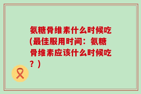 氨糖骨维素什么时候吃(佳服用时间:氨糖骨维素应该什么时候吃?) 氨糖骨维素什么时候吃(佳服用时间:氨糖骨维素应该什么时候吃?)
