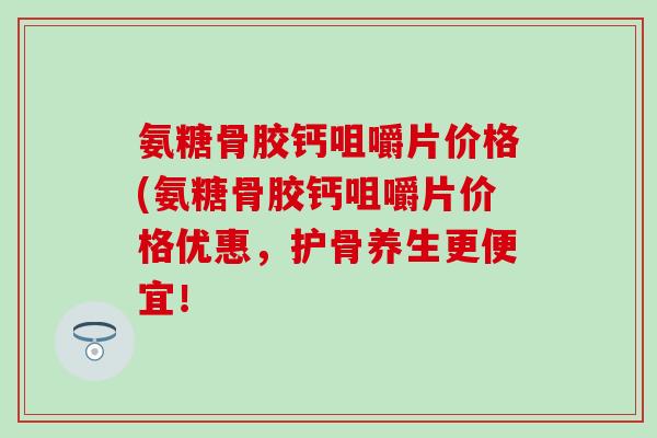 氨糖骨胶钙咀嚼片价格(氨糖骨胶钙咀嚼片价格优惠,护骨养生更便宜! 氨糖骨胶钙咀嚼片价格(氨糖骨胶钙咀嚼片价格优惠,护骨养生更便宜!