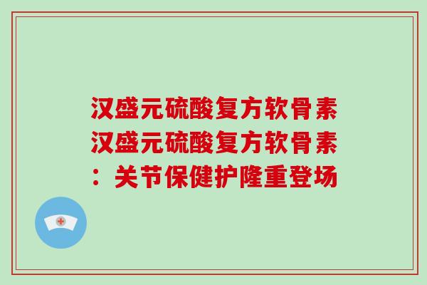 汉盛元硫酸复方软骨素汉盛元硫酸复方软骨素:关节保健护隆重登场 汉盛元硫酸复方软骨素汉盛元硫酸复方软骨素:关节保健护隆重登场