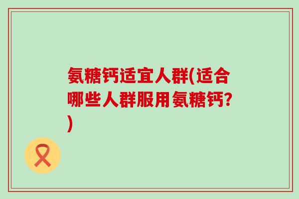 氨糖钙适宜人群(适合哪些人群服用氨糖钙?) 氨糖钙适宜人群(适合哪些人群服用氨糖钙?)