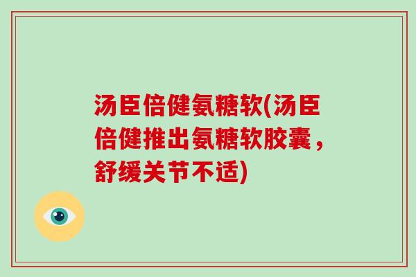 汤臣倍健氨糖软(汤臣倍健推出氨糖软胶囊,舒缓关节不适) 汤臣倍健氨糖软(汤臣倍健推出氨糖软胶囊,舒缓关节不适)