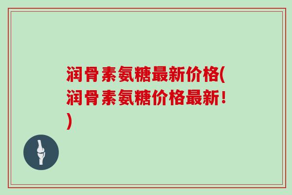 润骨素氨糖新价格(润骨素氨糖价格新！)